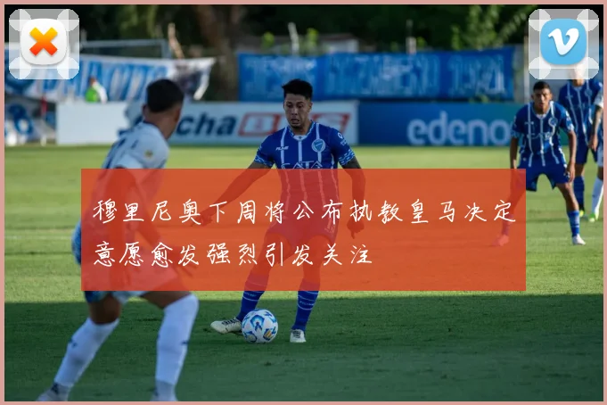 穆里尼奥下周将公布执教皇马决定意愿愈发强烈引发关注