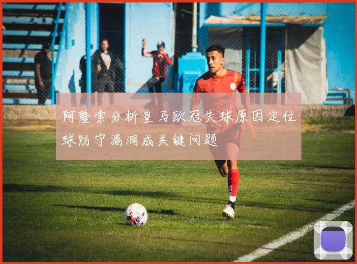阿隆索分析皇马欧冠失球原因定位球防守漏洞成关键问题
