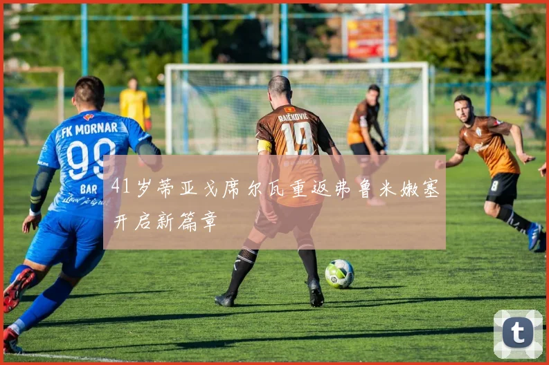 41岁蒂亚戈席尔瓦重返弗鲁米嫩塞开启新篇章