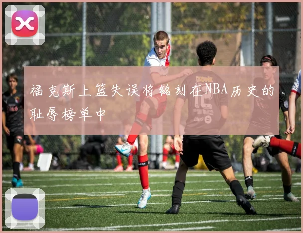 福克斯上篮失误将铭刻在NBA历史的耻辱榜单中