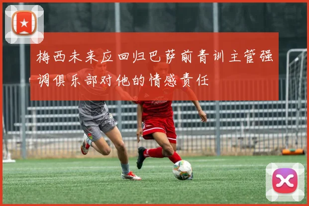 梅西未来应回归巴萨前青训主管强调俱乐部对他的情感责任
