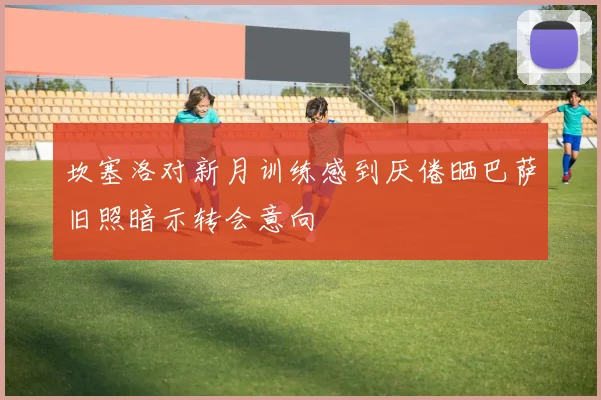 坎塞洛对新月训练感到厌倦晒巴萨旧照暗示转会意向