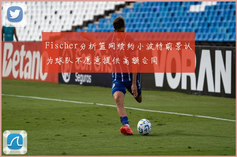 Fischer分析篮网续约小波特前景认为球队不愿意提供高额合同