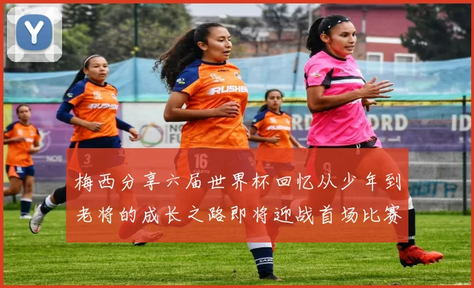 梅西分享六届世界杯回忆从少年到老将的成长之路即将迎战首场比赛