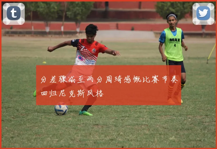 分差骤减至两分周琦感慨比赛节奏回归尼克斯风格