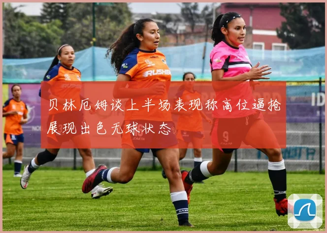 贝林厄姆谈上半场表现称高位逼抢展现出色无球状态