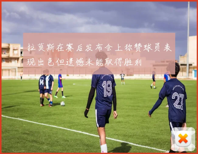 拉莫斯在赛后发布会上称赞球员表现出色但遗憾未能取得胜利