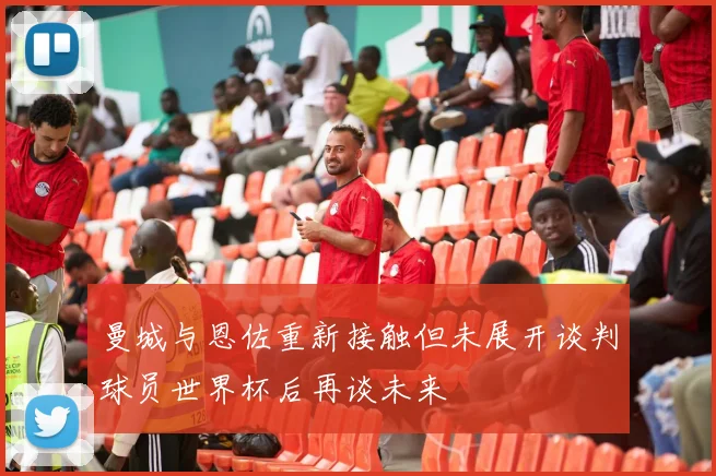 曼城与恩佐重新接触但未展开谈判球员世界杯后再谈未来