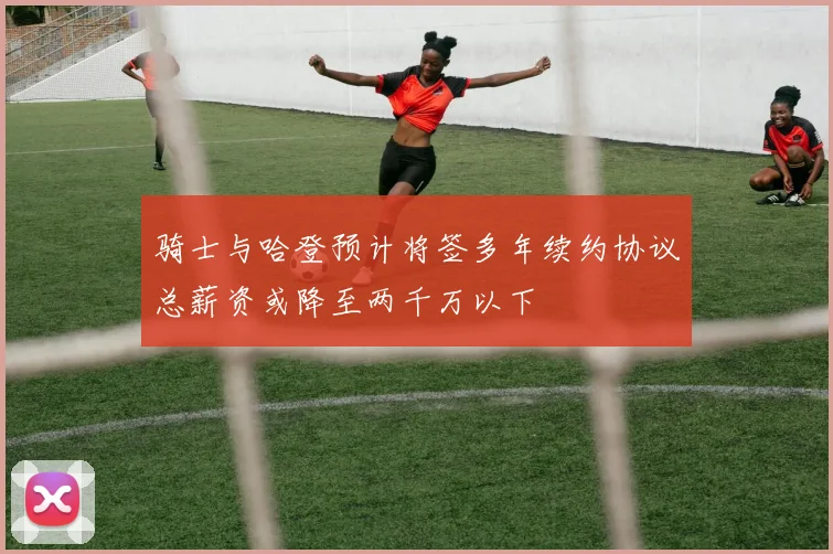 骑士与哈登预计将签多年续约协议总薪资或降至两千万以下