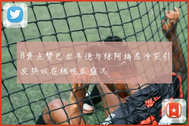 B费点赞巴尔韦德与琼阿梅尼冲突引发热议在线吃瓜盛况