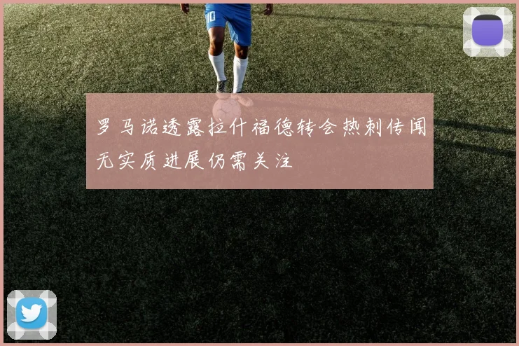 罗马诺透露拉什福德转会热刺传闻无实质进展仍需关注