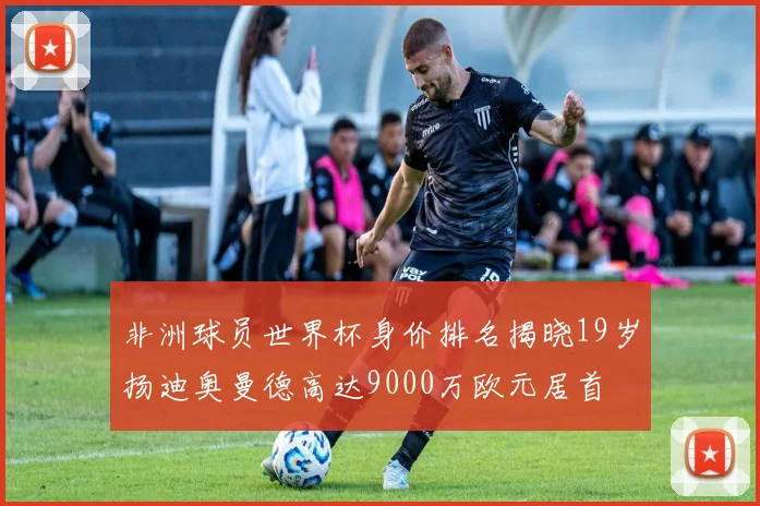 非洲球员世界杯身价排名揭晓19岁扬迪奥曼德高达9000万欧元居首