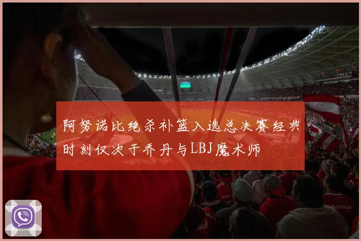 阿努诺比绝杀补篮入选总决赛经典时刻仅次于乔丹与LBJ魔术师