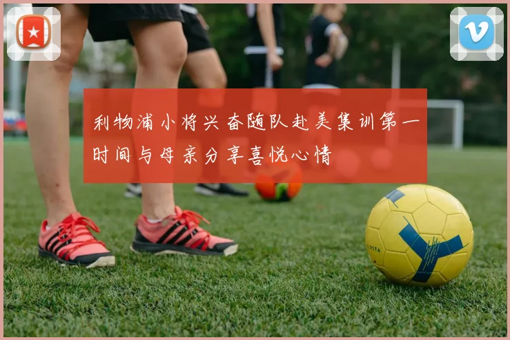 利物浦小将兴奋随队赴美集训第一时间与母亲分享喜悦心情