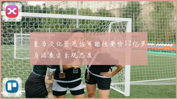 皇马淡化签恩佐可能性要价12亿罗马诺表示乐观态度