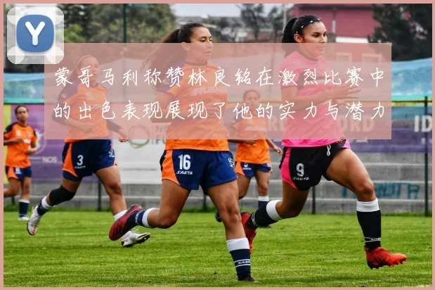 蒙哥马利称赞林良铭在激烈比赛中的出色表现展现了他的实力与潜力
