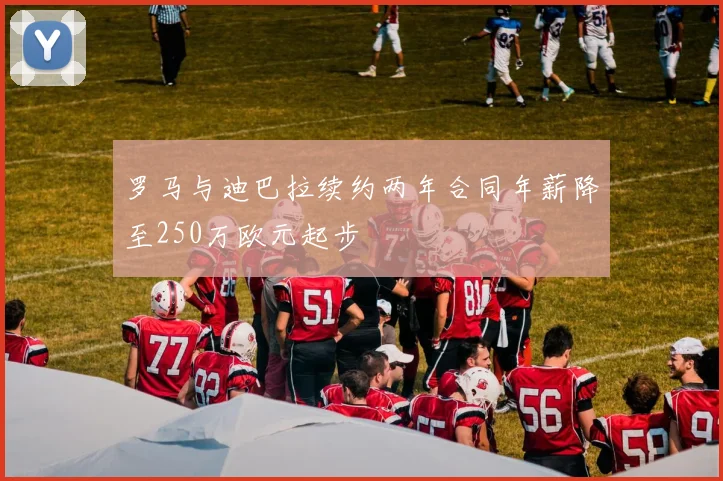 罗马与迪巴拉续约两年合同年薪降至250万欧元起步