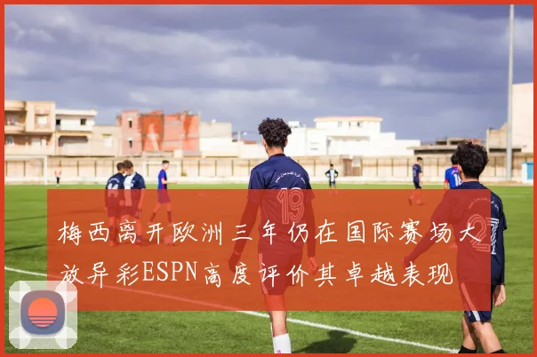 梅西离开欧洲三年仍在国际赛场大放异彩ESPN高度评价其卓越表现