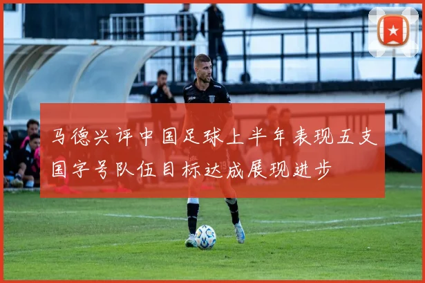 马德兴评中国足球上半年表现五支国字号队伍目标达成展现进步