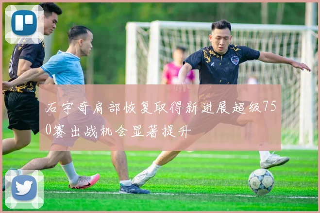 石宇奇肩部恢复取得新进展超级750赛出战机会显著提升