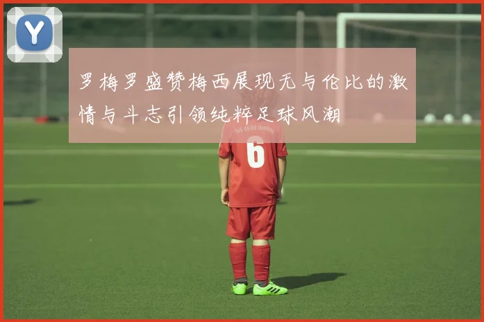 罗梅罗盛赞梅西展现无与伦比的激情与斗志引领纯粹足球风潮