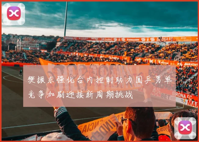 樊振东强化台内控制助力国乒男单竞争加剧迎接新周期挑战
