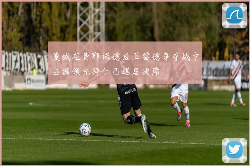 曼城在费耶诺德后卫雷德争夺战中占据领先拜仁已退居次席