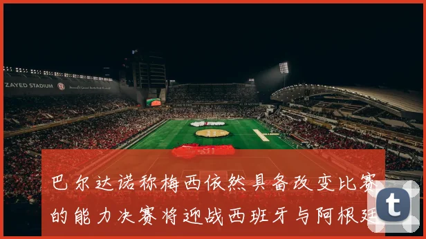 巴尔达诺称梅西依然具备改变比赛的能力决赛将迎战西班牙与阿根廷