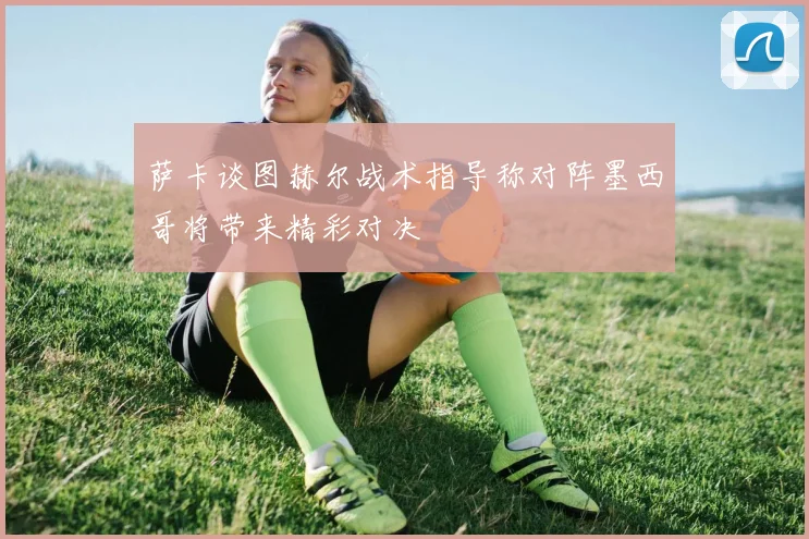 萨卡谈图赫尔战术指导称对阵墨西哥将带来精彩对决