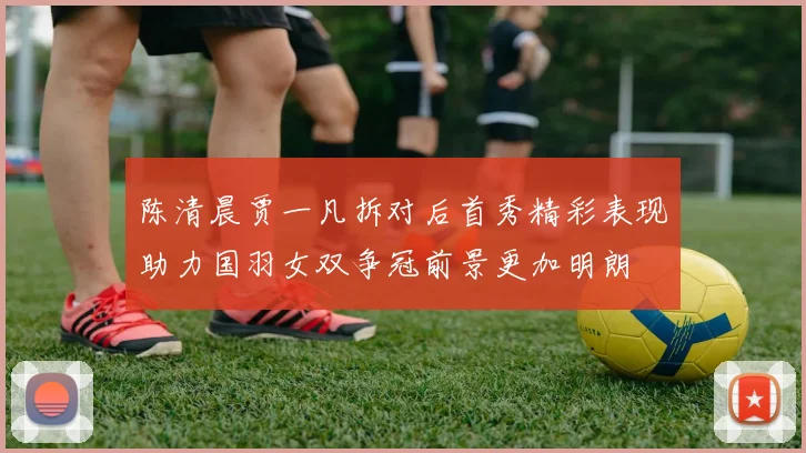 陈清晨贾一凡拆对后首秀精彩表现助力国羽女双争冠前景更加明朗
