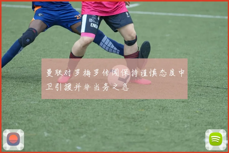 曼联对罗梅罗传闻保持谨慎态度中卫引援并非当务之急