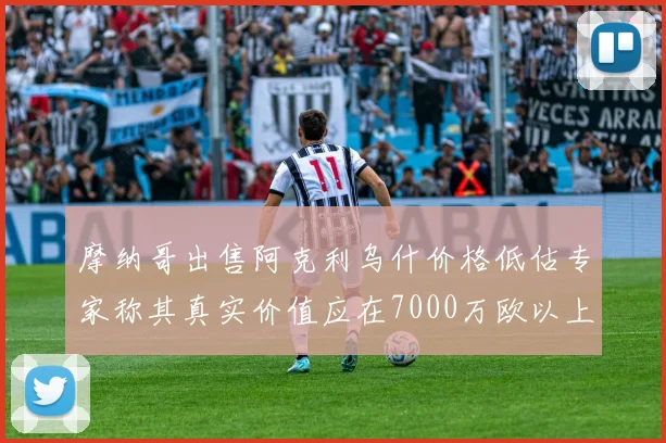 摩纳哥出售阿克利乌什价格低估专家称其真实价值应在7000万欧以上